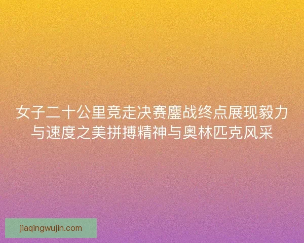 女子二十公里竞走决赛鏖战终点展现毅力与速度之美拼搏精神与奥林匹克风采